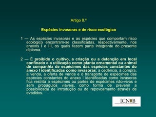 Artigo 8.º

           Espécies invasoras e de risco ecológico

1 — As espécies invasoras e as espécies que comportam risco
   ecológico encontram-se classificadas, respectivamente, nos
   anexos I e III, os quais fazem parte integrante do presente
   diploma.

2 — É proibido o cultivo, a criação ou a detenção em local
  confinado e a utilização como planta ornamental ou animal
  de companhia de espécimes das espécies constantes do
  anexo I identificadas como invasoras; a cedência, a compra,
  a venda, a oferta de venda e o transporte de espécimes das
  espécies constantes do anexo I identificadas como invasoras
  fica restrita a espécimes ou partes de espécimes não-vivos e
  sem propágulos viáveis, como forma de prevenir a
  possibilidade de introdução ou de repovoamento através de
  evadidos.
 