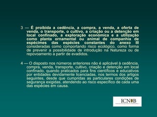 3 — É proibida a cedência, a compra, a venda, a oferta de
  venda, o transporte, o cultivo, a criação ou a detenção em
  local confinado, a exploração económica e a utilização
  como planta ornamental ou animal de companhia de
  espécimes das espécies constantes do anexo III
  consideradas como comportando risco ecológico, como forma
  de prevenir a possibilidade de introdução na Natureza ou de
  repovoamento a partir de evadidos.

4 — O disposto nos números anteriores não é aplicável à cedência,
   compra, venda, transporte, cultivo, criação e detenção em local
   confinado, quando praticados para fins científicos e educativos
   por entidades devidamente licenciadas, nos termos dos artigos
   seguintes, desde que cumpridas as particulares condições de
   segurança exigidas, atendendo ao risco específico de cada uma
   das espécies em causa.
 