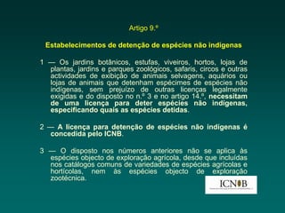 Artigo 9.º

 Estabelecimentos de detenção de espécies não indígenas

1 — Os jardins botânicos, estufas, viveiros, hortos, lojas de
  plantas, jardins e parques zoológicos, safaris, circos e outras
  actividades de exibição de animais selvagens, aquários ou
  lojas de animais que detenham espécimes de espécies não
  indígenas, sem prejuízo de outras licenças legalmente
  exigidas e do disposto no n.º 3 e no artigo 14.º, necessitam
  de uma licença para deter espécies não indígenas,
  especificando quais as espécies detidas.

2 — A licença para detenção de espécies não indígenas é
  concedida pelo ICNB.

3 — O disposto nos números anteriores não se aplica às
  espécies objecto de exploração agrícola, desde que incluídas
  nos catálogos comuns de variedades de espécies agrícolas e
  hortícolas, nem às espécies objecto de exploração
  zootécnica.
 