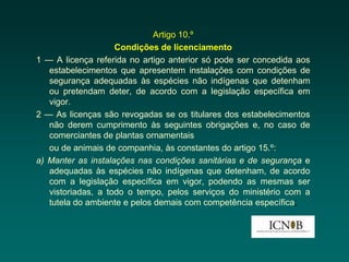Artigo 10.º
                    Condições de licenciamento
1 — A licença referida no artigo anterior só pode ser concedida aos
   estabelecimentos que apresentem instalações com condições de
   segurança adequadas às espécies não indígenas que detenham
   ou pretendam deter, de acordo com a legislação específica em
   vigor.
2 — As licenças são revogadas se os titulares dos estabelecimentos
   não derem cumprimento às seguintes obrigações e, no caso de
   comerciantes de plantas ornamentais
   ou de animais de companhia, às constantes do artigo 15.º:
a) Manter as instalações nas condições sanitárias e de segurança e
   adequadas às espécies não indígenas que detenham, de acordo
   com a legislação específica em vigor, podendo as mesmas ser
   vistoriadas, a todo o tempo, pelos serviços do ministério com a
   tutela do ambiente e pelos demais com competência específica;
 