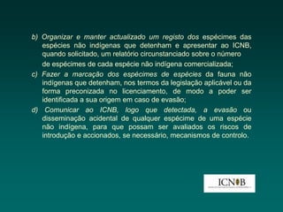 b) Organizar e manter actualizado um registo dos espécimes das
   espécies não indígenas que detenham e apresentar ao ICNB,
   quando solicitado, um relatório circunstanciado sobre o número
   de espécimes de cada espécie não indígena comercializada;
c) Fazer a marcação dos espécimes de espécies da fauna não
   indígenas que detenham, nos termos da legislação aplicável ou da
   forma preconizada no licenciamento, de modo a poder ser
   identificada a sua origem em caso de evasão;
d) Comunicar ao ICNB, logo que detectada, a evasão ou
   disseminação acidental de qualquer espécime de uma espécie
   não indígena, para que possam ser avaliados os riscos de
   introdução e accionados, se necessário, mecanismos de controlo.
 