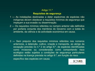 Artigo 11.º
                     Requisitos de segurança
1 — As instalações destinadas a deter espécimes de espécies não
   indígenas devem obedecer a requisitos mínimos de segurança que
   impeçam a sua evasão ou disseminação.
2 — Os requisitos mínimos referidos no número anterior são definidos
   por portaria conjunta dos membros do Governo com a tutela do
   ambiente, da ciência e da actividade económica em causa.



3 — Sem prejuízo dos requisitos mínimos referidos nos números
  anteriores, a detenção, cultivo, criação e transporte, ao abrigo da
  excepção prevista no n.º 2 do artigo 8.º, de espécies identificadas
  como invasoras ou consideradas como comportando risco
  ecológico estão sujeitos a condições de segurança particulares
  definidas na licença prevista no artigo 9.º, em função do risco
  específico das espécies em causa.
 