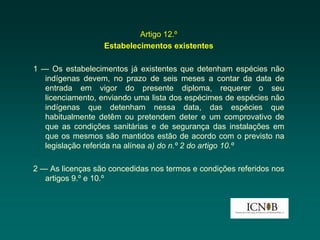 Artigo 12.º
                  Estabelecimentos existentes

1 — Os estabelecimentos já existentes que detenham espécies não
   indígenas devem, no prazo de seis meses a contar da data de
   entrada em vigor do presente diploma, requerer o seu
   licenciamento, enviando uma lista dos espécimes de espécies não
   indígenas que detenham nessa data, das espécies que
   habitualmente detêm ou pretendem deter e um comprovativo de
   que as condições sanitárias e de segurança das instalações em
   que os mesmos são mantidos estão de acordo com o previsto na
   legislação referida na alínea a) do n.º 2 do artigo 10.º

2 — As licenças são concedidas nos termos e condições referidos nos
   artigos 9.º e 10.º
 
