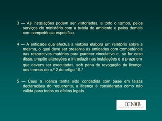 3 — As instalações podem ser vistoriadas, a todo o tempo, pelos
  serviços do ministério com a tutela do ambiente e pelos demais
  com competência específica.

4 — A entidade que efectua a vistoria elabora um relatório sobre a
   mesma, o qual deve ser presente às entidades com competência
   nas respectivas matérias para parecer vinculativo e, se for caso
   disso, propõe alterações a introduzir nas instalações e o prazo em
   que devem ser executadas, sob pena de revogação da licença,
   nos termos do n.º 2 do artigo 10.º

5 — Caso a licença tenha sido concedida com base em falsas
  declarações do requerente, a licença é considerada como não
  válida para todos os efeitos legais
 