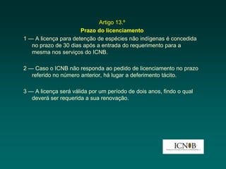 Artigo 13.º
                      Prazo do licenciamento
1 — A licença para detenção de espécies não indígenas é concedida
   no prazo de 30 dias após a entrada do requerimento para a
   mesma nos serviços do ICNB.

2 — Caso o ICNB não responda ao pedido de licenciamento no prazo
   referido no número anterior, há lugar a deferimento tácito.

3 — A licença será válida por um período de dois anos, findo o qual
   deverá ser requerida a sua renovação.
 