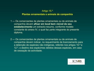 Artigo 15.º
          Plantas ornamentais e animais de companhia

1 — Os comerciantes de plantas ornamentais ou de animais de
   companhia devem afixar em local bem visível do seu
   estabelecimento um extracto-resumo, conforme modelo
   constante do anexo IV, o qual faz parte integrante do presente
   diploma.

2 — Os comerciantes de plantas ornamentais ou de animais de
   companhia devem indicar, no requerimento de licenciamento para
   a detenção de espécies não indígenas, referido nos artigos 10.º e
   12.º, o destino dos espécimes detidos dessas espécies, em caso
   de cessação da actividade.
 