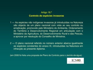 Artigo 18.º
                    Controlo de espécies invasoras

1 — As espécies não indígenas invasoras já introduzidas na Natureza
   são objecto de um plano nacional com vista ao seu controlo ou
   erradicação, promovido pelo Ministério do Ambiente, Ordenamento
   do Território e Desenvolvimento Regional em articulação com o
   Ministério da Agricultura, do Desenvolvimento Rural e das Pescas,
   a aprovar por resolução do Conselho de Ministros.

2 — O plano nacional referido no número anterior abarca igualmente
   as espécies constantes do anexo III, introduzidas na Natureza em
   infracção ao presente diploma.

(em 2006 foi feita uma proposta de Plano de Controlo para o Jacinto-de-água)
 