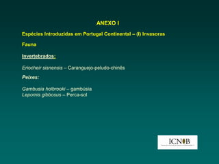 ANEXO I
Espécies Introduzidas em Portugal Continental – (I) Invasoras

Fauna

Invertebrados:

Eriocheir sisnensis – Caranguejo-peludo-chinês
Peixes:

Gambusia holbrooki – gambúsia
Lepomis gibbosus – Perca-sol
 