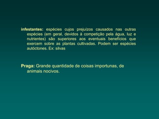 infestantes: espécies cujos prejuízos causados nas outras
   espécies (em geral, devidos à competição pela água, luz e
   nutrientes) são superiores aos eventuais benefícios que
   exercem sobre as plantas cultivadas. Podem ser espécies
   autóctones. Ex: silvas



Praga: Grande quantidade de coisas importunas, de
   animais nocivos.
 