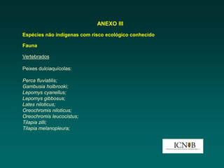 ANEXO III
Espécies não indígenas com risco ecológico conhecido

Fauna

Vertebrados

Peixes dulciaquícolas:

Perca fluviatilis;
Gambusia holbrooki;
Lepomys cyanellus;
Lepomys gibbosus;
Lates niloticus;
Oreochromis niloticus;
Oreochromis leucocistus;
Tilapia zilli;
Tilapia melanopleura;
 
