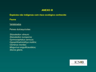 ANEXO III
Espécies não indígenas com risco ecológico conhecido

Fauna

Vertebrados

Peixes dulciaquícolas:

Stizostedion vitreum;
Stizostedion lucioperca;
Gymnocephalus cernuus;
Hypophthalmickthys molitrix;
Osmerus mordax;
Misgurnus anguillicaudatus;
Siluros glanis.
 