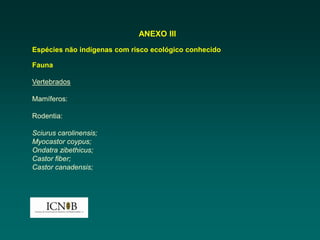 ANEXO III
Espécies não indígenas com risco ecológico conhecido

Fauna

Vertebrados

Mamíferos:

Rodentia:

Sciurus carolinensis;
Myocastor coypus;
Ondatra zibethicus;
Castor fiber;
Castor canadensis;
 