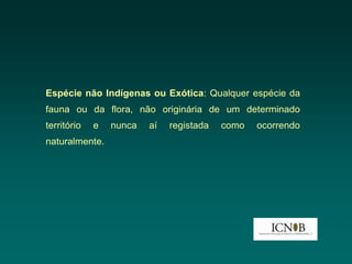 Espécie não Indígenas ou Exótica: Qualquer espécie da
fauna ou da flora, não originária de um determinado
território   e   nunca   aí   registada   como   ocorrendo
naturalmente.
 