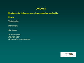 ANEXO III
Espécies não indígenas com risco ecológico conhecido

Fauna

Vertebrados

Mamíferos:

Carnivora:

Mustela vison;
Procyon lotor
Nyctereutes procyonoides
 