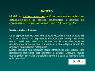 ANEXO IV
Modelo do extracto - resumo a afixar pelos comerciantes nos
estabelecimentos de plantas ornamentais e animais de
companhia conforme preconizado pelo n.º 1 do artigo 15.°

Espécies não indígenas

Uma espécie não indígena (ou espécie exótica) é uma espécie da
flora ou da fauna não originária de Portugal e nunca registada como
tendo ocorrido naturalmente no nosso país. No caso das espécies
aquáticas, considera-se que uma espécie é não indígena se não for
originária de uma bacia hidrográfica.
Muitas espécies não indígenas foram introduzidas em Portugal com
particulares benefícios (por exemplo, a batata). Contudo, muitas
outras podem ser muito prejudiciais, como é o caso do jacinto-d’água
e da perca-sol.
 