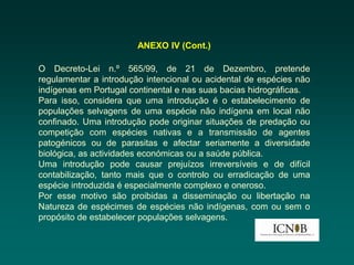 ANEXO IV (Cont.)

O Decreto-Lei n.º 565/99, de 21 de Dezembro, pretende
regulamentar a introdução intencional ou acidental de espécies não
indígenas em Portugal continental e nas suas bacias hidrográficas.
Para isso, considera que uma introdução é o estabelecimento de
populações selvagens de uma espécie não indígena em local não
confinado. Uma introdução pode originar situações de predação ou
competição com espécies nativas e a transmissão de agentes
patogénicos ou de parasitas e afectar seriamente a diversidade
biológica, as actividades económicas ou a saúde pública.
Uma introdução pode causar prejuízos irreversíveis e de difícil
contabilização, tanto mais que o controlo ou erradicação de uma
espécie introduzida é especialmente complexo e oneroso.
Por esse motivo são proibidas a disseminação ou libertação na
Natureza de espécimes de espécies não indígenas, com ou sem o
propósito de estabelecer populações selvagens.
 