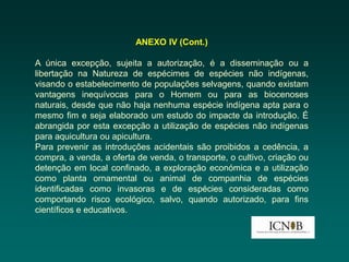ANEXO IV (Cont.)

A única excepção, sujeita a autorização, é a disseminação ou a
libertação na Natureza de espécimes de espécies não indígenas,
visando o estabelecimento de populações selvagens, quando existam
vantagens inequívocas para o Homem ou para as biocenoses
naturais, desde que não haja nenhuma espécie indígena apta para o
mesmo fim e seja elaborado um estudo do impacte da introdução. É
abrangida por esta excepção a utilização de espécies não indígenas
para aquicultura ou apicultura.
Para prevenir as introduções acidentais são proibidos a cedência, a
compra, a venda, a oferta de venda, o transporte, o cultivo, criação ou
detenção em local confinado, a exploração económica e a utilização
como planta ornamental ou animal de companhia de espécies
identificadas como invasoras e de espécies consideradas como
comportando risco ecológico, salvo, quando autorizado, para fins
científicos e educativos.
 