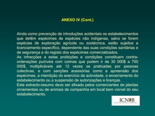 ANEXO IV (Cont.)


Ainda como prevenção de introduções acidentais os estabelecimentos
que detêm espécimes de espécies não indígenas, salvo se forem
espécies de exploração agrícola ou zootécnica, estão sujeitos a
licenciamento específico, dependente das suas condições sanitárias e
de segurança e do registo dos espécimes comercializados.
As infracções a estas proibições e condições constituem contra-
ordenações puníveis com coimas que podem ir de 30 000$ a 750
000$, multiplicáveis até 12 vezes se praticadas por pessoas
colectivas, e com sanções acessórias como a apreensão dos
espécimes, a interdição do exercício da actividade, o encerramento do
estabelecimento ou a suspensão de autorizações e licenças.
Este extracto-resumo deve ser afixado pelos comerciantes de plantas
ornamentais ou de animais de companhia em local bem visível do seu
estabelecimento.
 