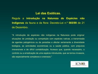 Lei das Exóticas.
Regula a introdução na Natureza de Espécies não
Indígenas da fauna e da flora: Decreto-Lei n.º 565/99 de 21
de Dezembro.

"A introdução de espécies não indígenas na Natureza pode originar
situações de predação ou competição com espécies nativas, a transmissão
de agentes patogénicos ou de parasitas e afectar seriamente a diversidade
biológica, as actividades económicas ou a saúde pública, com prejuízos
irreversíveis e de difícil contabilização. Acresce que, quando necessário, o
controlo ou a erradicação de uma espécie introduzida, que se tornou invasora,
são especialmente complexos e onerosos."
 