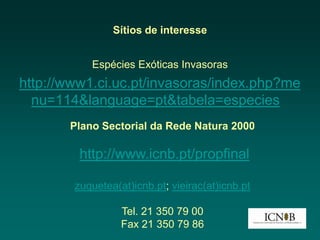 Sítios de interesse


           Espécies Exóticas Invasoras
http://www1.ci.uc.pt/invasoras/index.php?me
  nu=114&language=pt&tabela=especies
       Plano Sectorial da Rede Natura 2000

         http://www.icnb.pt/propfinal

        zuquetea(at)icnb.pt; vieirac(at)icnb.pt

                  Tel. 21 350 79 00
                  Fax 21 350 79 86
 