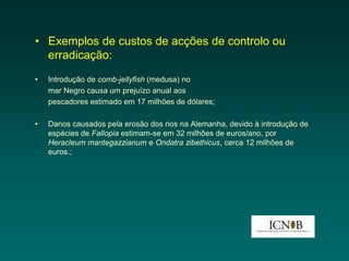 • Exemplos de custos de acções de controlo ou
  erradicação:
•   Introdução de comb-jellyfish (medusa) no
    mar Negro causa um prejuízo anual aos
    pescadores estimado em 17 milhões de dólares;

•   Danos causados pela erosão dos rios na Alemanha, devido à introdução de
    espécies de Fallopia estimam-se em 32 milhões de euros/ano, por
    Heracleum mantegazzianum e Ondatra zibethicus, cerca 12 milhões de
    euros.;
 