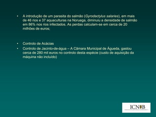 •   A introdução de um parasita do salmão (Gyrodactylus salaries), em mais
    de 46 rios e 37 aquaculturas na Noruega, diminuiu a densidade de salmão
    em 86% nos rios infectados. As perdas calculam-se em cerca de 20
    milhões de euros;



•   Controlo de Acácias
•   Controlo de Jacinto-de-água – A Câmara Municipal de Águeda, gastou
    cerca de 280 mil euros no controlo desta espécie (custo de aquisição da
    máquina não incluído)
 