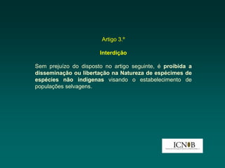 Artigo 3.º

                       Interdição

Sem prejuízo do disposto no artigo seguinte, é proibida a
disseminação ou libertação na Natureza de espécimes de
espécies não indígenas visando o estabelecimento de
populações selvagens.
 