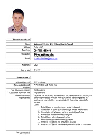 Page 1 - Curriculum vitae of
Mohammed, Yousef
PERSONAL INFORMATION
Name Mohammed Ibrahim Abd El Hamid Ibrahim Yousef
Address Dubai –UAE
Telephone 00971503381653
Occupation
Physiotherapist
E-mail dr_mdibrahim2000@yahoo.com
Nationality Egypt
Date of birth 1/1/1977
WORK EXPERIENCE
• Dates (from – to) 2007 - until now
• Name and address of
employer
Al Ahli football Club-Dubai-UAE
• Type of business or sector Sport medicine
• Occupation or position held Physiotherapist
• Main activities and
responsibilities
Regaining the functionality of the athlete as quickly as possible, accelerating the
biological processes of recovery from injury, limiting his training as little as
possible and ensure that they are reinstated with the greatest prospects for
success
Duties:
1. Rehabilitation of sports injuries according to diagnosis
2. Assessment of sports injury for the player through medical tests
3. Consultation with physician in charge about status of injury
4. Concentrate on treatment of sports injuries
5. Rehabilitation after orthopedics injuries
6. Manual therapy and electrotherapy program
7. Introduce educational and consultation services
8. Attendance of football matches everywhere according to tournament
 