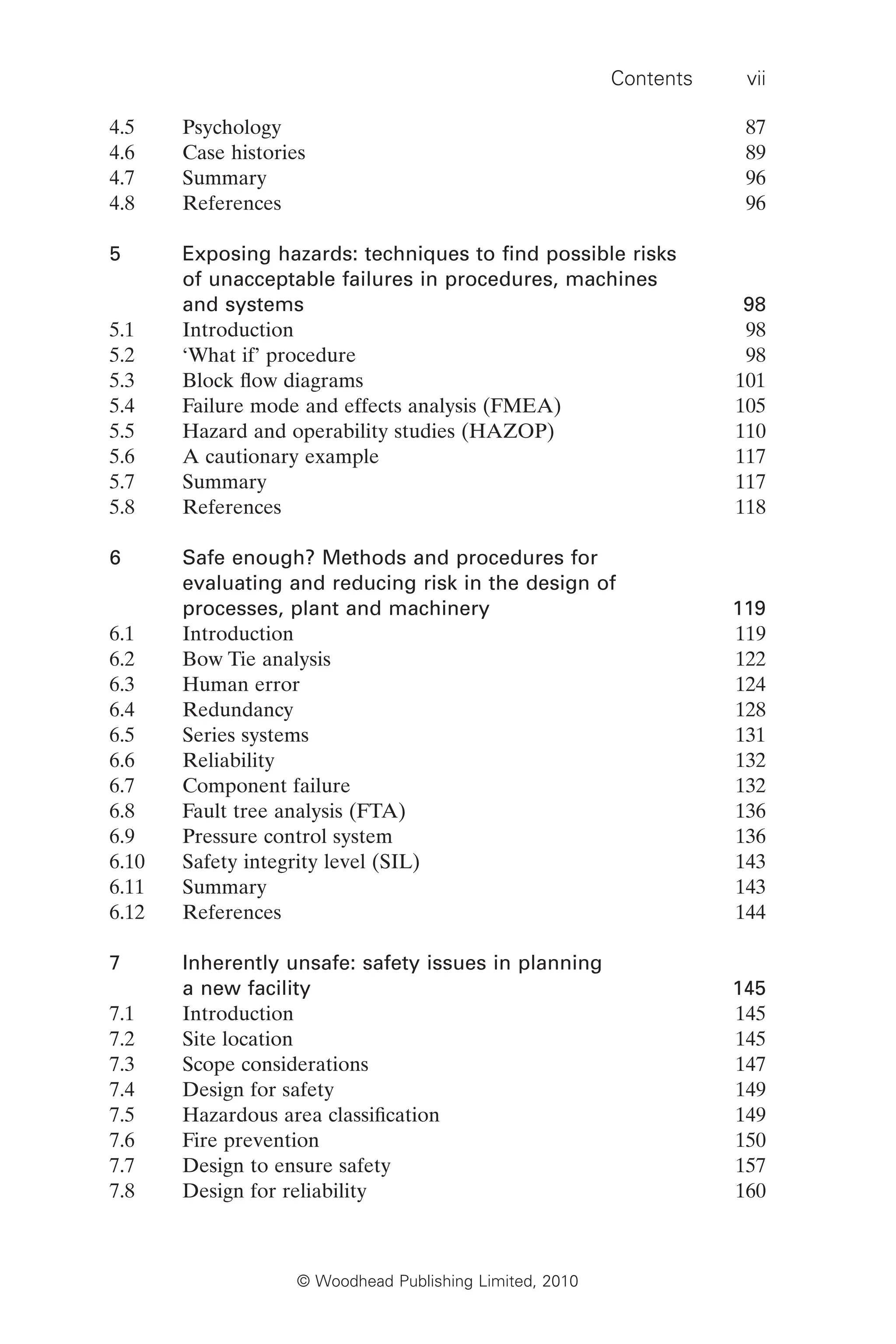Contents vii
© Woodhead Publishing Limited, 2010
4.5 Psychology 87
4.6 Case histories 89
4.7 Summary 96
4.8 References 96
5 Exposing hazards: techniques to find possible risks
of unacceptable failures in procedures, machines
and systems 98
5.1 Introduction 98
5.2 ‘What if’ procedure 98
5.3 Block flow diagrams 101
5.4 Failure mode and effects analysis (FMEA) 105
5.5 Hazard and operability studies (HAZOP) 110
5.6 A cautionary example 117
5.7 Summary 117
5.8 References 118
6 Safe enough? Methods and procedures for
evaluating and reducing risk in the design of
processes, plant and machinery 119
6.1 Introduction 119
6.2 Bow Tie analysis 122
6.3 Human error 124
6.4 Redundancy 128
6.5 Series systems 131
6.6 Reliability 132
6.7 Component failure 132
6.8 Fault tree analysis (FTA) 136
6.9 Pressure control system 136
6.10 Safety integrity level (SIL) 143
6.11 Summary 143
6.12 References 144
7 Inherently unsafe: safety issues in planning
a new facility 145
7.1 Introduction 145
7.2 Site location 145
7.3 Scope considerations 147
7.4 Design for safety 149
7.5 Hazardous area classification 149
7.6 Fire prevention 150
7.7 Design to ensure safety 157
7.8 Design for reliability 160
 