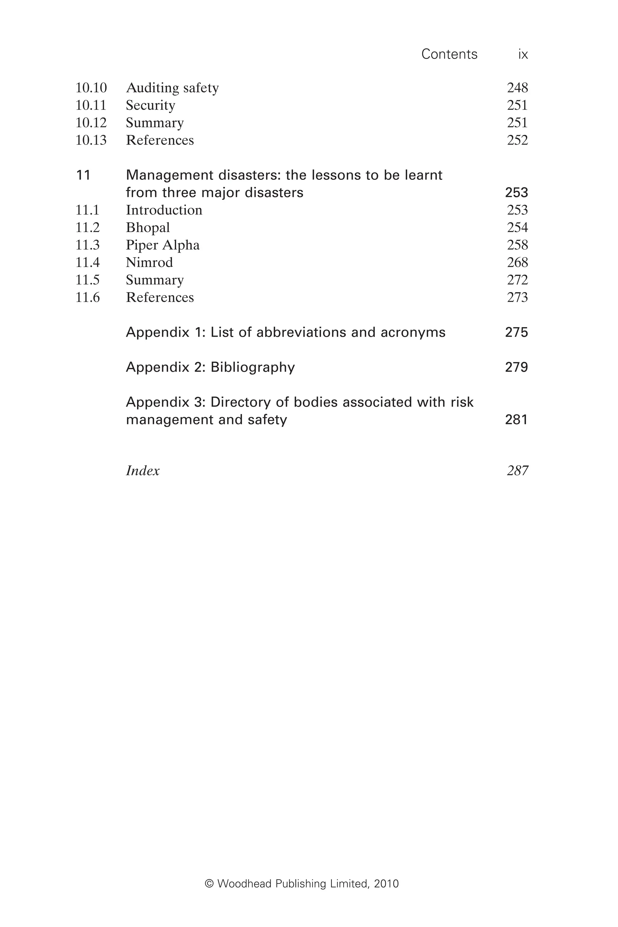Contents ix
© Woodhead Publishing Limited, 2010
10.10 Auditing safety 248
10.11 Security 251
10.12 Summary 251
10.13 References 252
11 Management disasters: the lessons to be learnt
from three major disasters 253
11.1 Introduction 253
11.2 Bhopal 254
11.3 Piper Alpha 258
11.4 Nimrod 268
11.5 Summary 272
11.6 References 273
Appendix 1: List of abbreviations and acronyms 275
Appendix 2: Bibliography 279
Appendix 3: Directory of bodies associated with risk
management and safety 281
Index 287
 