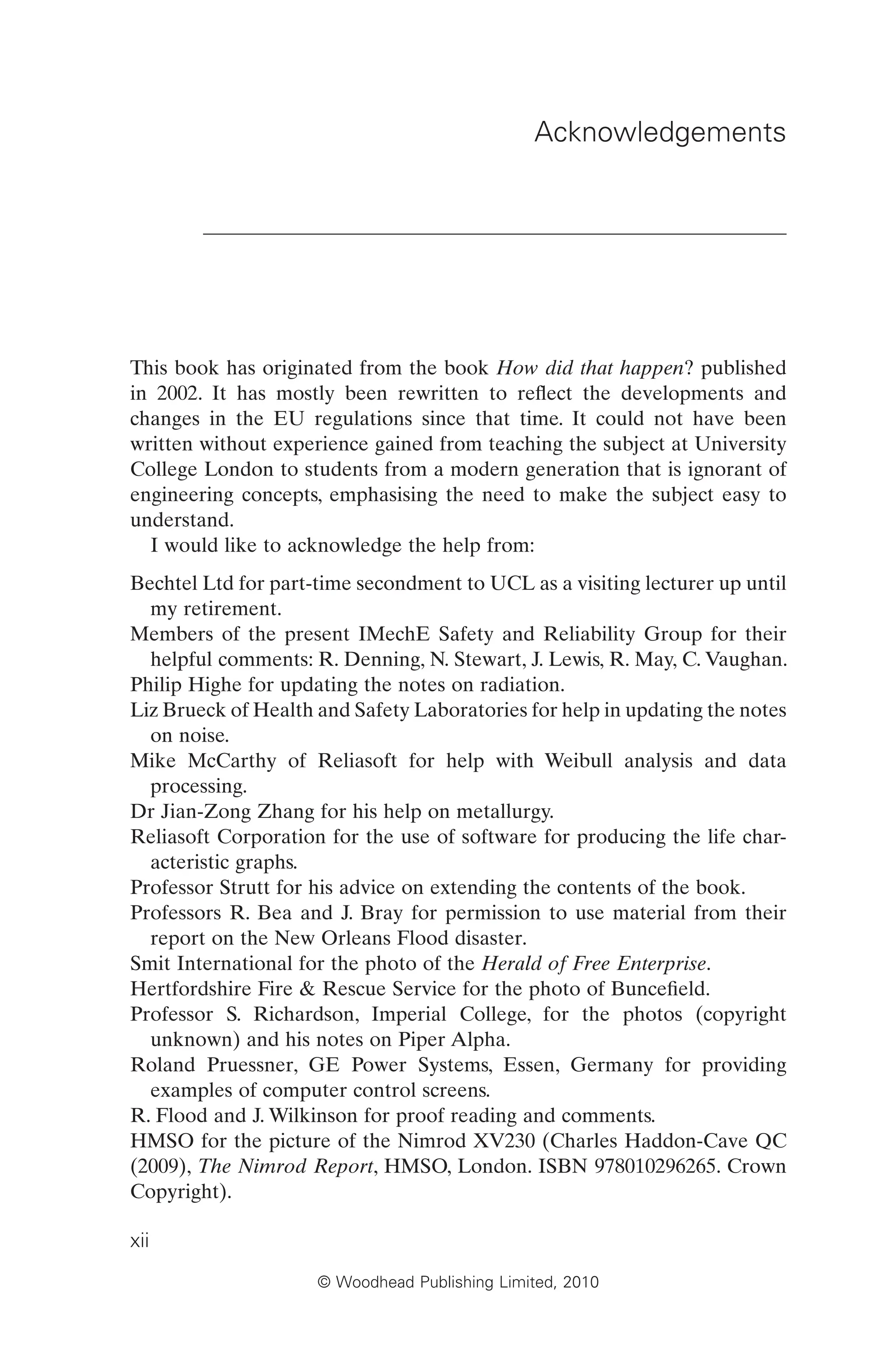 © Woodhead Publishing Limited, 2010
Acknowledgements
This book has originated from the book How did that happen? published
in 2002. It has mostly been rewritten to reflect the developments and
changes in the EU regulations since that time. It could not have been
written without experience gained from teaching the subject at University
College London to students from a modern generation that is ignorant of
engineering concepts, emphasising the need to make the subject easy to
understand.
I would like to acknowledge the help from:
Bechtel Ltd for part-time secondment to UCL as a visiting lecturer up until
my retirement.
Members of the present IMechE Safety and Reliability Group for their
helpful comments: R. Denning, N. Stewart, J. Lewis, R. May, C. Vaughan.
Philip Highe for updating the notes on radiation.
Liz Brueck of Health and Safety Laboratories for help in updating the notes
on noise.
Mike McCarthy of Reliasoft for help with Weibull analysis and data
processing.
Dr Jian-Zong Zhang for his help on metallurgy.
Reliasoft Corporation for the use of software for producing the life char-
acteristic graphs.
Professor Strutt for his advice on extending the contents of the book.
Professors R. Bea and J. Bray for permission to use material from their
report on the New Orleans Flood disaster.
Smit International for the photo of the Herald of Free Enterprise.
Hertfordshire Fire & Rescue Service for the photo of Buncefield.
Professor S. Richardson, Imperial College, for the photos (copyright
unknown) and his notes on Piper Alpha.
Roland Pruessner, GE Power Systems, Essen, Germany for providing
examples of computer control screens.
R. Flood and J. Wilkinson for proof reading and comments.
HMSO for the picture of the Nimrod XV230 (Charles Haddon-Cave QC
(2009), The Nimrod Report, HMSO, London. ISBN 978010296265. Crown
Copyright).
xii
 