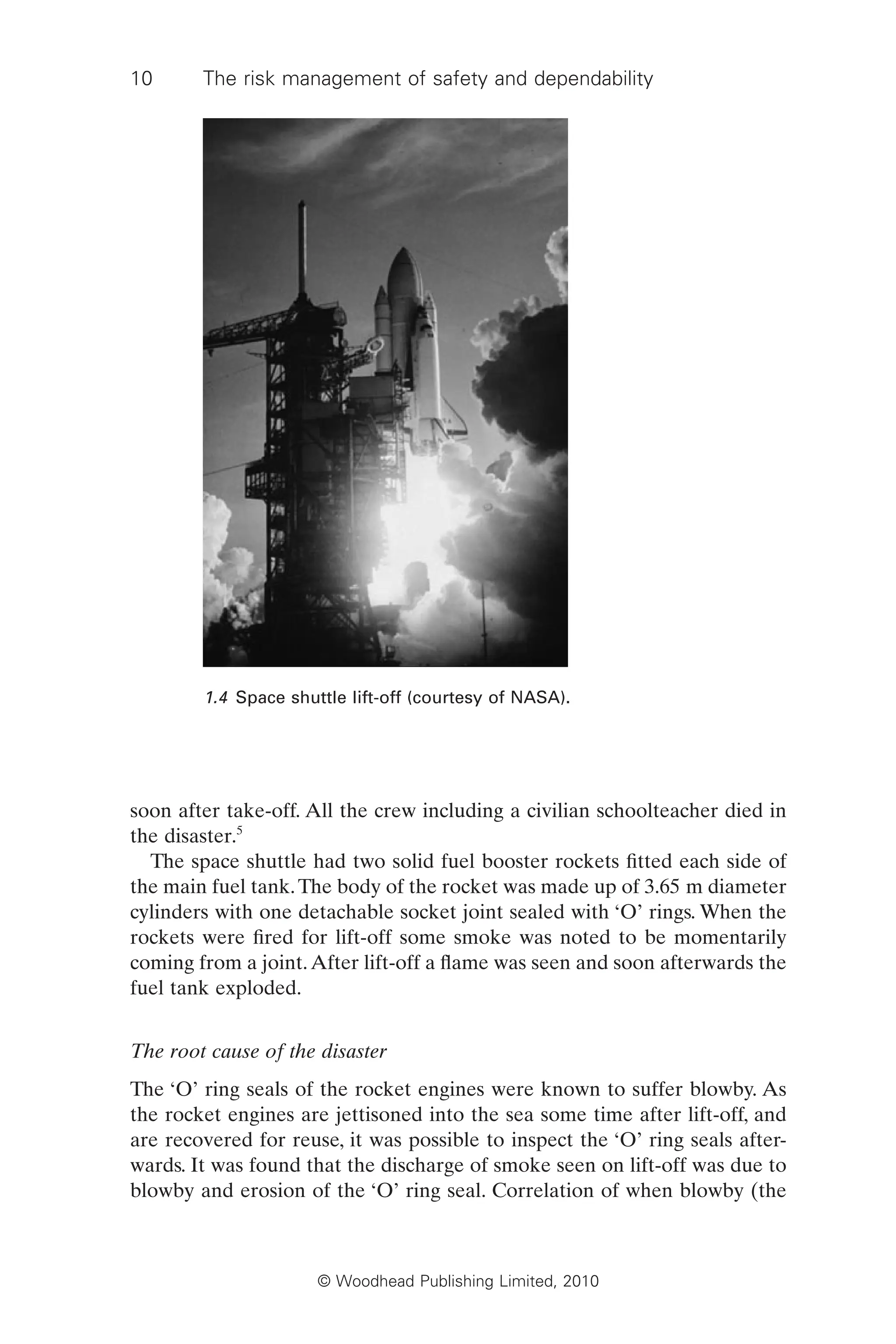 10 The risk management of safety and dependability
© Woodhead Publishing Limited, 2010
soon after take-off. All the crew including a civilian schoolteacher died in
the disaster.5
The space shuttle had two solid fuel booster rockets fitted each side of
the main fuel tank.The body of the rocket was made up of 3.65 m diameter
cylinders with one detachable socket joint sealed with ‘O’ rings. When the
rockets were fired for lift-off some smoke was noted to be momentarily
coming from a joint.After lift-off a flame was seen and soon afterwards the
fuel tank exploded.
The root cause of the disaster
The ‘O’ ring seals of the rocket engines were known to suffer blowby. As
the rocket engines are jettisoned into the sea some time after lift-off, and
are recovered for reuse, it was possible to inspect the ‘O’ ring seals after-
wards. It was found that the discharge of smoke seen on lift-off was due to
blowby and erosion of the ‘O’ ring seal. Correlation of when blowby (the
1.4 Space shuttle lift-off (courtesy of NASA).
 