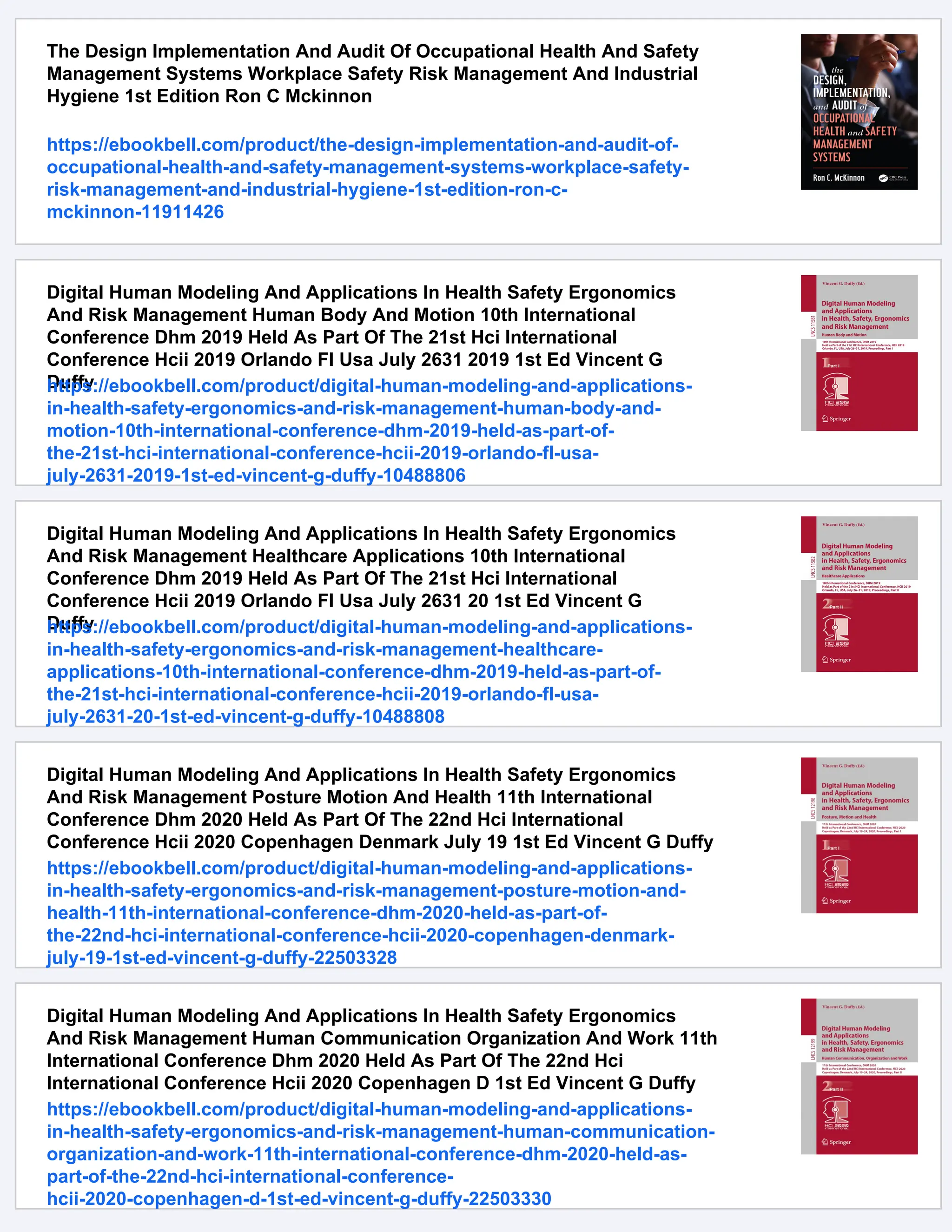 The Design Implementation And Audit Of Occupational Health And Safety
Management Systems Workplace Safety Risk Management And Industrial
Hygiene 1st Edition Ron C Mckinnon
https://ebookbell.com/product/the-design-implementation-and-audit-of-
occupational-health-and-safety-management-systems-workplace-safety-
risk-management-and-industrial-hygiene-1st-edition-ron-c-
mckinnon-11911426
Digital Human Modeling And Applications In Health Safety Ergonomics
And Risk Management Human Body And Motion 10th International
Conference Dhm 2019 Held As Part Of The 21st Hci International
Conference Hcii 2019 Orlando Fl Usa July 2631 2019 1st Ed Vincent G
Duffy
https://ebookbell.com/product/digital-human-modeling-and-applications-
in-health-safety-ergonomics-and-risk-management-human-body-and-
motion-10th-international-conference-dhm-2019-held-as-part-of-
the-21st-hci-international-conference-hcii-2019-orlando-fl-usa-
july-2631-2019-1st-ed-vincent-g-duffy-10488806
Digital Human Modeling And Applications In Health Safety Ergonomics
And Risk Management Healthcare Applications 10th International
Conference Dhm 2019 Held As Part Of The 21st Hci International
Conference Hcii 2019 Orlando Fl Usa July 2631 20 1st Ed Vincent G
Duffy
https://ebookbell.com/product/digital-human-modeling-and-applications-
in-health-safety-ergonomics-and-risk-management-healthcare-
applications-10th-international-conference-dhm-2019-held-as-part-of-
the-21st-hci-international-conference-hcii-2019-orlando-fl-usa-
july-2631-20-1st-ed-vincent-g-duffy-10488808
Digital Human Modeling And Applications In Health Safety Ergonomics
And Risk Management Posture Motion And Health 11th International
Conference Dhm 2020 Held As Part Of The 22nd Hci International
Conference Hcii 2020 Copenhagen Denmark July 19 1st Ed Vincent G Duffy
https://ebookbell.com/product/digital-human-modeling-and-applications-
in-health-safety-ergonomics-and-risk-management-posture-motion-and-
health-11th-international-conference-dhm-2020-held-as-part-of-
the-22nd-hci-international-conference-hcii-2020-copenhagen-denmark-
july-19-1st-ed-vincent-g-duffy-22503328
Digital Human Modeling And Applications In Health Safety Ergonomics
And Risk Management Human Communication Organization And Work 11th
International Conference Dhm 2020 Held As Part Of The 22nd Hci
International Conference Hcii 2020 Copenhagen D 1st Ed Vincent G Duffy
https://ebookbell.com/product/digital-human-modeling-and-applications-
in-health-safety-ergonomics-and-risk-management-human-communication-
organization-and-work-11th-international-conference-dhm-2020-held-as-
part-of-the-22nd-hci-international-conference-
hcii-2020-copenhagen-d-1st-ed-vincent-g-duffy-22503330
 
