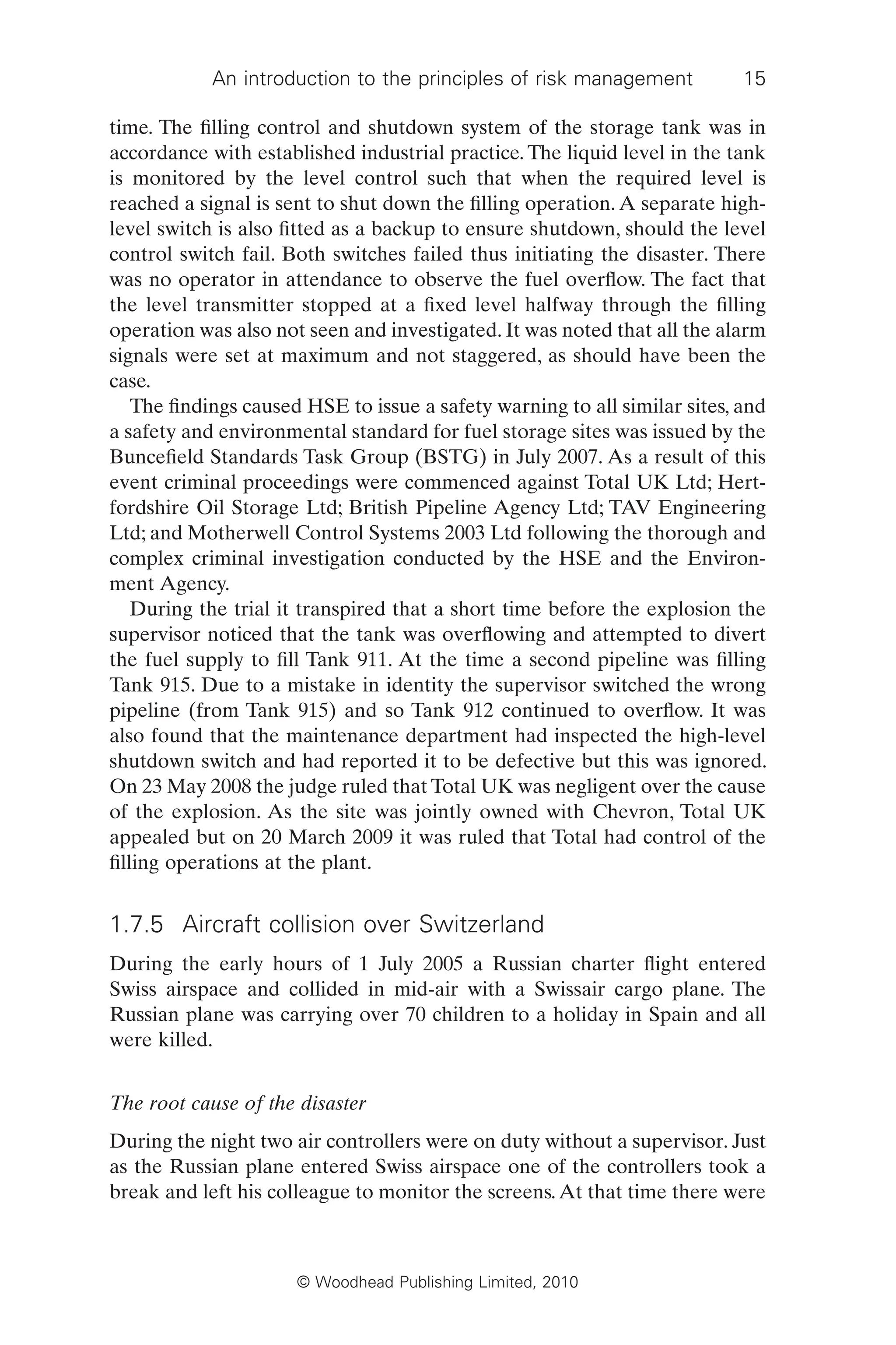 An introduction to the principles of risk management 15
© Woodhead Publishing Limited, 2010
time. The filling control and shutdown system of the storage tank was in
accordance with established industrial practice. The liquid level in the tank
is monitored by the level control such that when the required level is
reached a signal is sent to shut down the filling operation. A separate high-
level switch is also fitted as a backup to ensure shutdown, should the level
control switch fail. Both switches failed thus initiating the disaster. There
was no operator in attendance to observe the fuel overflow. The fact that
the level transmitter stopped at a fixed level halfway through the filling
operation was also not seen and investigated. It was noted that all the alarm
signals were set at maximum and not staggered, as should have been the
case.
The findings caused HSE to issue a safety warning to all similar sites, and
a safety and environmental standard for fuel storage sites was issued by the
Buncefield Standards Task Group (BSTG) in July 2007. As a result of this
event criminal proceedings were commenced against Total UK Ltd; Hert-
fordshire Oil Storage Ltd; British Pipeline Agency Ltd; TAV Engineering
Ltd; and Motherwell Control Systems 2003 Ltd following the thorough and
complex criminal investigation conducted by the HSE and the Environ-
ment Agency.
During the trial it transpired that a short time before the explosion the
supervisor noticed that the tank was overflowing and attempted to divert
the fuel supply to fill Tank 911. At the time a second pipeline was filling
Tank 915. Due to a mistake in identity the supervisor switched the wrong
pipeline (from Tank 915) and so Tank 912 continued to overflow. It was
also found that the maintenance department had inspected the high-level
shutdown switch and had reported it to be defective but this was ignored.
On 23 May 2008 the judge ruled that Total UK was negligent over the cause
of the explosion. As the site was jointly owned with Chevron, Total UK
appealed but on 20 March 2009 it was ruled that Total had control of the
filling operations at the plant.
1.7.5 Aircraft collision over Switzerland
During the early hours of 1 July 2005 a Russian charter flight entered
Swiss airspace and collided in mid-air with a Swissair cargo plane. The
Russian plane was carrying over 70 children to a holiday in Spain and all
were killed.
The root cause of the disaster
During the night two air controllers were on duty without a supervisor. Just
as the Russian plane entered Swiss airspace one of the controllers took a
break and left his colleague to monitor the screens.At that time there were
 