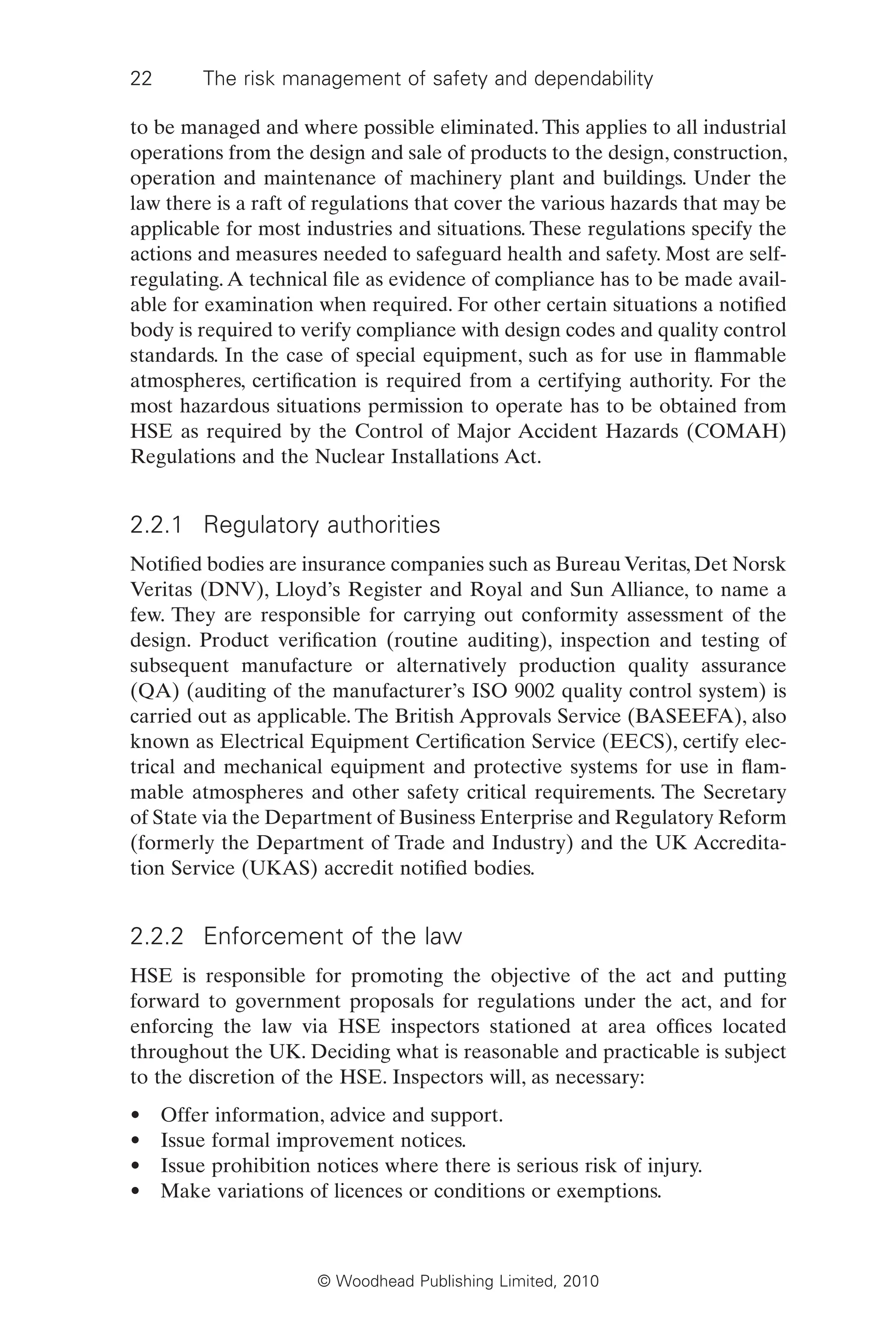 22 The risk management of safety and dependability
© Woodhead Publishing Limited, 2010
to be managed and where possible eliminated. This applies to all industrial
operations from the design and sale of products to the design, construction,
operation and maintenance of machinery plant and buildings. Under the
law there is a raft of regulations that cover the various hazards that may be
applicable for most industries and situations. These regulations specify the
actions and measures needed to safeguard health and safety. Most are self-
regulating.A technical file as evidence of compliance has to be made avail-
able for examination when required. For other certain situations a notified
body is required to verify compliance with design codes and quality control
standards. In the case of special equipment, such as for use in flammable
atmospheres, certification is required from a certifying authority. For the
most hazardous situations permission to operate has to be obtained from
HSE as required by the Control of Major Accident Hazards (COMAH)
Regulations and the Nuclear Installations Act.
2.2.1 Regulatory authorities
Notified bodies are insurance companies such as Bureau Veritas, Det Norsk
Veritas (DNV), Lloyd’s Register and Royal and Sun Alliance, to name a
few. They are responsible for carrying out conformity assessment of the
design. Product verification (routine auditing), inspection and testing of
subsequent manufacture or alternatively production quality assurance
(QA) (auditing of the manufacturer’s ISO 9002 quality control system) is
carried out as applicable. The British Approvals Service (BASEEFA), also
known as Electrical Equipment Certification Service (EECS), certify elec-
trical and mechanical equipment and protective systems for use in flam-
mable atmospheres and other safety critical requirements. The Secretary
of State via the Department of Business Enterprise and Regulatory Reform
(formerly the Department of Trade and Industry) and the UK Accredita-
tion Service (UKAS) accredit notified bodies.
2.2.2 Enforcement of the law
HSE is responsible for promoting the objective of the act and putting
forward to government proposals for regulations under the act, and for
enforcing the law via HSE inspectors stationed at area offices located
throughout the UK. Deciding what is reasonable and practicable is subject
to the discretion of the HSE. Inspectors will, as necessary:
• Offer information, advice and support.
• Issue formal improvement notices.
• Issue prohibition notices where there is serious risk of injury.
• Make variations of licences or conditions or exemptions.
 