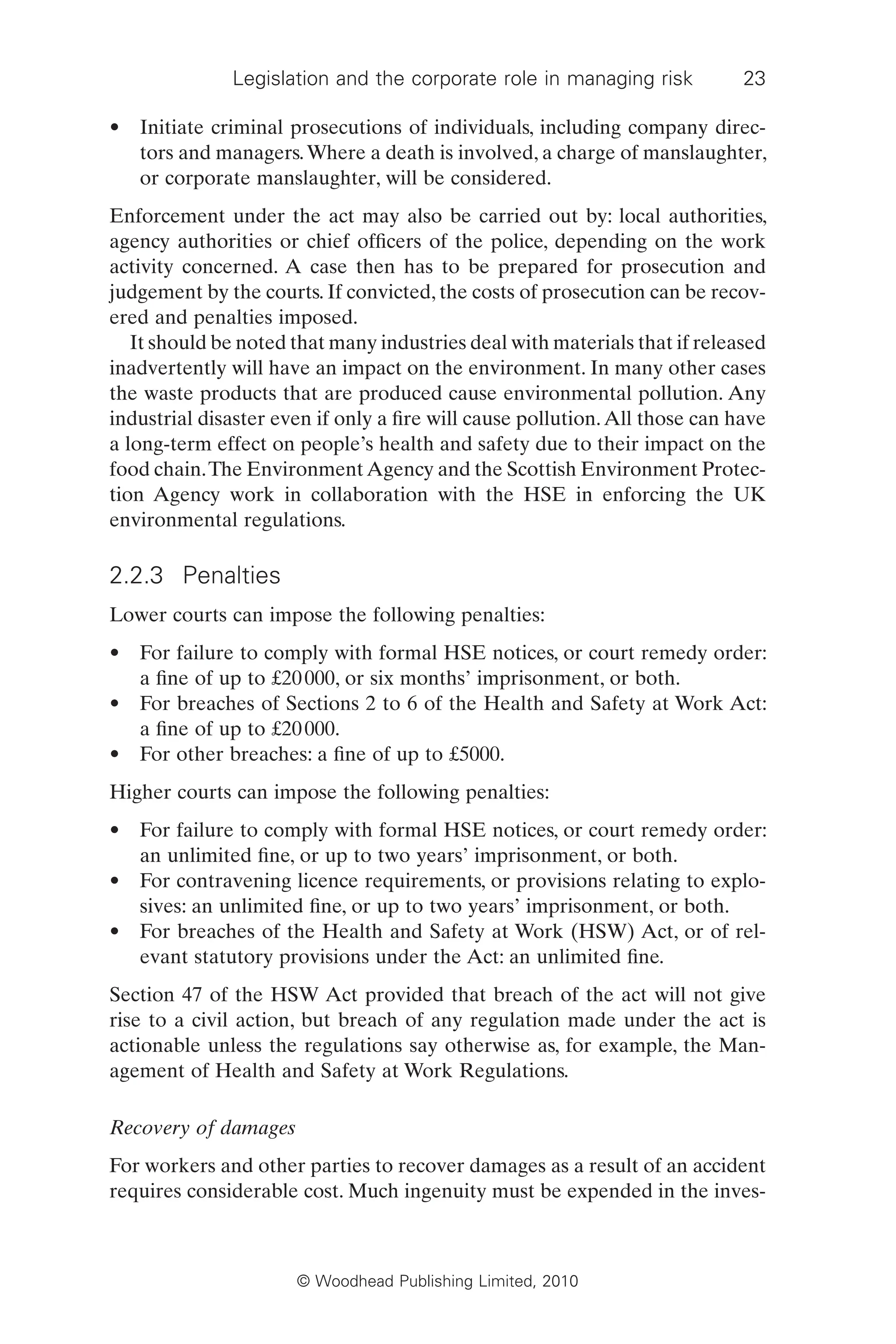 Legislation and the corporate role in managing risk 23
© Woodhead Publishing Limited, 2010
• Initiate criminal prosecutions of individuals, including company direc-
tors and managers.Where a death is involved, a charge of manslaughter,
or corporate manslaughter, will be considered.
Enforcement under the act may also be carried out by: local authorities,
agency authorities or chief officers of the police, depending on the work
activity concerned. A case then has to be prepared for prosecution and
judgement by the courts. If convicted, the costs of prosecution can be recov-
ered and penalties imposed.
It should be noted that many industries deal with materials that if released
inadvertently will have an impact on the environment. In many other cases
the waste products that are produced cause environmental pollution. Any
industrial disaster even if only a fire will cause pollution.All those can have
a long-term effect on people’s health and safety due to their impact on the
food chain.The EnvironmentAgency and the Scottish Environment Protec-
tion Agency work in collaboration with the HSE in enforcing the UK
environmental regulations.
2.2.3 Penalties
Lower courts can impose the following penalties:
• For failure to comply with formal HSE notices, or court remedy order:
a fine of up to £20000, or six months’ imprisonment, or both.
• For breaches of Sections 2 to 6 of the Health and Safety at Work Act:
a fine of up to £20000.
• For other breaches: a fine of up to £5000.
Higher courts can impose the following penalties:
• For failure to comply with formal HSE notices, or court remedy order:
an unlimited fine, or up to two years’ imprisonment, or both.
• For contravening licence requirements, or provisions relating to explo-
sives: an unlimited fine, or up to two years’ imprisonment, or both.
• For breaches of the Health and Safety at Work (HSW) Act, or of rel-
evant statutory provisions under the Act: an unlimited fine.
Section 47 of the HSW Act provided that breach of the act will not give
rise to a civil action, but breach of any regulation made under the act is
actionable unless the regulations say otherwise as, for example, the Man-
agement of Health and Safety at Work Regulations.
Recovery of damages
For workers and other parties to recover damages as a result of an accident
requires considerable cost. Much ingenuity must be expended in the inves-
 