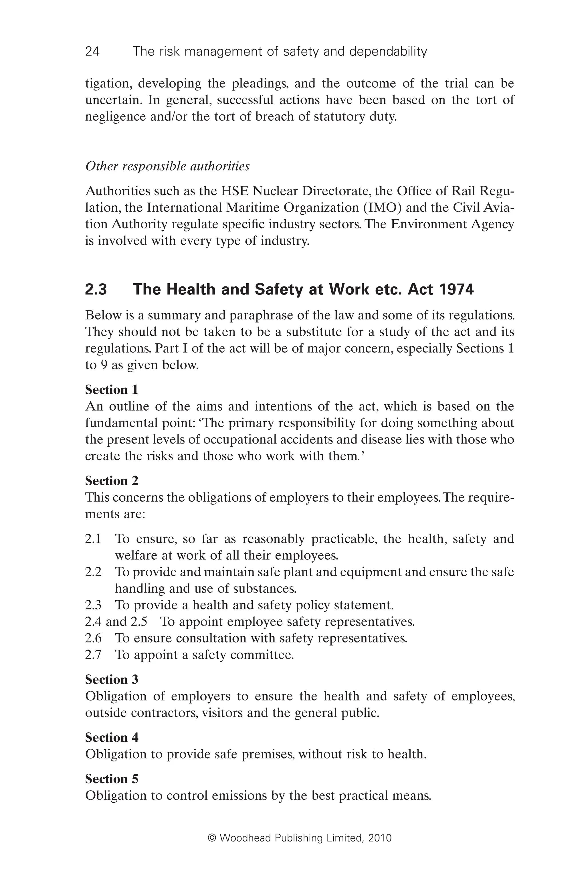 24 The risk management of safety and dependability
© Woodhead Publishing Limited, 2010
tigation, developing the pleadings, and the outcome of the trial can be
uncertain. In general, successful actions have been based on the tort of
negligence and/or the tort of breach of statutory duty.
Other responsible authorities
Authorities such as the HSE Nuclear Directorate, the Office of Rail Regu-
lation, the International Maritime Organization (IMO) and the Civil Avia-
tion Authority regulate specific industry sectors. The Environment Agency
is involved with every type of industry.
2.3 The Health and Safety at Work etc. Act 1974
Below is a summary and paraphrase of the law and some of its regulations.
They should not be taken to be a substitute for a study of the act and its
regulations. Part I of the act will be of major concern, especially Sections 1
to 9 as given below.
Section 1
An outline of the aims and intentions of the act, which is based on the
fundamental point: ‘The primary responsibility for doing something about
the present levels of occupational accidents and disease lies with those who
create the risks and those who work with them.’
Section 2
This concerns the obligations of employers to their employees.The require-
ments are:
2.1 To ensure, so far as reasonably practicable, the health, safety and
welfare at work of all their employees.
2.2 To provide and maintain safe plant and equipment and ensure the safe
handling and use of substances.
2.3 To provide a health and safety policy statement.
2.4 and 2.5 To appoint employee safety representatives.
2.6 To ensure consultation with safety representatives.
2.7 To appoint a safety committee.
Section 3
Obligation of employers to ensure the health and safety of employees,
outside contractors, visitors and the general public.
Section 4
Obligation to provide safe premises, without risk to health.
Section 5
Obligation to control emissions by the best practical means.
 