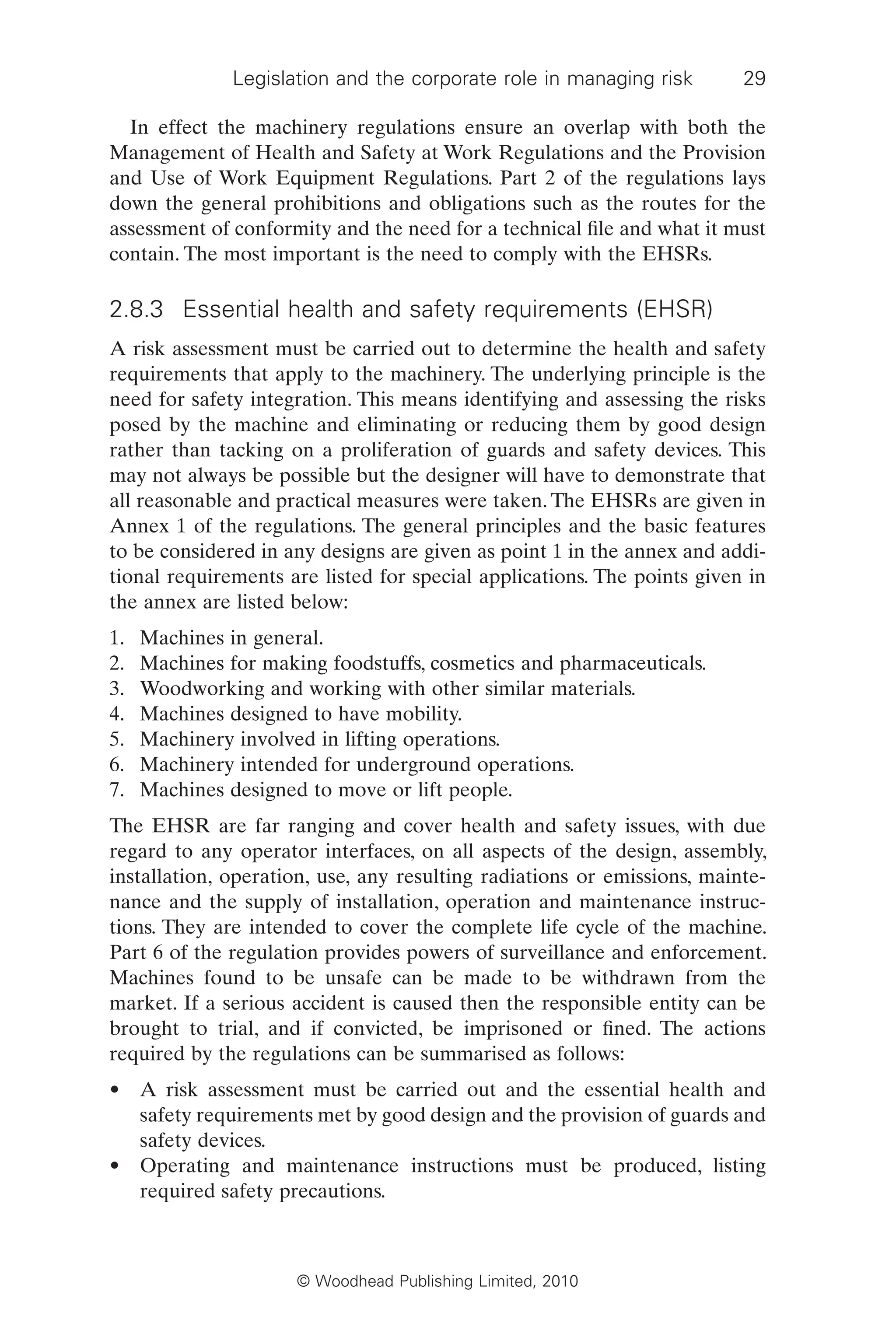 Legislation and the corporate role in managing risk 29
© Woodhead Publishing Limited, 2010
In effect the machinery regulations ensure an overlap with both the
Management of Health and Safety at Work Regulations and the Provision
and Use of Work Equipment Regulations. Part 2 of the regulations lays
down the general prohibitions and obligations such as the routes for the
assessment of conformity and the need for a technical file and what it must
contain. The most important is the need to comply with the EHSRs.
2.8.3 Essential health and safety requirements (EHSR)
A risk assessment must be carried out to determine the health and safety
requirements that apply to the machinery. The underlying principle is the
need for safety integration. This means identifying and assessing the risks
posed by the machine and eliminating or reducing them by good design
rather than tacking on a proliferation of guards and safety devices. This
may not always be possible but the designer will have to demonstrate that
all reasonable and practical measures were taken. The EHSRs are given in
Annex 1 of the regulations. The general principles and the basic features
to be considered in any designs are given as point 1 in the annex and addi-
tional requirements are listed for special applications. The points given in
the annex are listed below:
1. Machines in general.
2. Machines for making foodstuffs, cosmetics and pharmaceuticals.
3. Woodworking and working with other similar materials.
4. Machines designed to have mobility.
5. Machinery involved in lifting operations.
6. Machinery intended for underground operations.
7. Machines designed to move or lift people.
The EHSR are far ranging and cover health and safety issues, with due
regard to any operator interfaces, on all aspects of the design, assembly,
installation, operation, use, any resulting radiations or emissions, mainte-
nance and the supply of installation, operation and maintenance instruc-
tions. They are intended to cover the complete life cycle of the machine.
Part 6 of the regulation provides powers of surveillance and enforcement.
Machines found to be unsafe can be made to be withdrawn from the
market. If a serious accident is caused then the responsible entity can be
brought to trial, and if convicted, be imprisoned or fined. The actions
required by the regulations can be summarised as follows:
• A risk assessment must be carried out and the essential health and
safety requirements met by good design and the provision of guards and
safety devices.
• Operating and maintenance instructions must be produced, listing
required safety precautions.
 