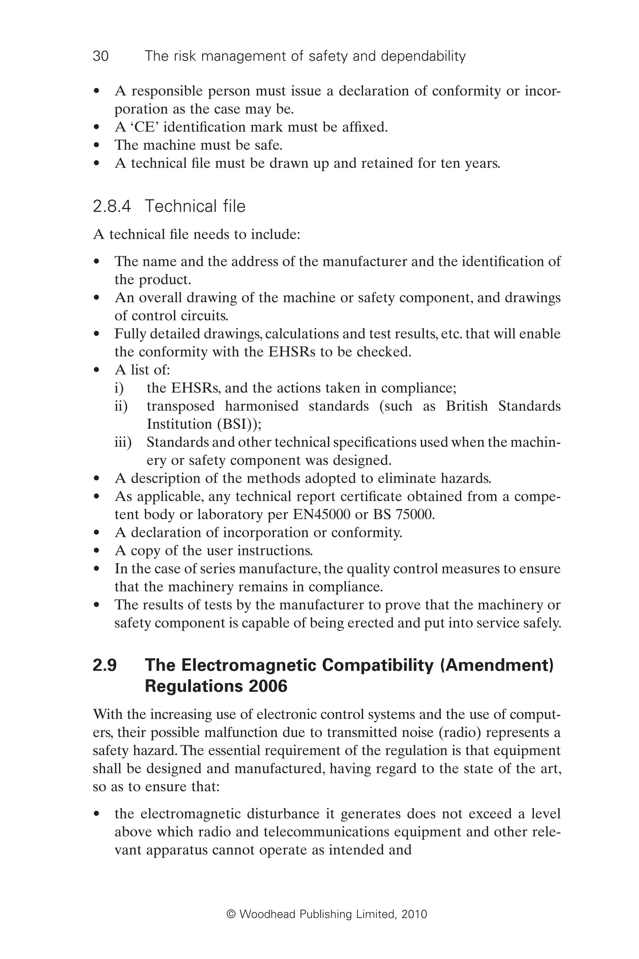30 The risk management of safety and dependability
© Woodhead Publishing Limited, 2010
• A responsible person must issue a declaration of conformity or incor-
poration as the case may be.
• A ‘CE’ identification mark must be affixed.
• The machine must be safe.
• A technical file must be drawn up and retained for ten years.
2.8.4 Technical file
A technical file needs to include:
• The name and the address of the manufacturer and the identification of
the product.
• An overall drawing of the machine or safety component, and drawings
of control circuits.
• Fully detailed drawings, calculations and test results, etc. that will enable
the conformity with the EHSRs to be checked.
• A list of:
i) the EHSRs, and the actions taken in compliance;
ii) transposed harmonised standards (such as British Standards
Institution (BSI));
iii) Standards and other technical specifications used when the machin-
ery or safety component was designed.
• A description of the methods adopted to eliminate hazards.
• As applicable, any technical report certificate obtained from a compe-
tent body or laboratory per EN45000 or BS 75000.
• A declaration of incorporation or conformity.
• A copy of the user instructions.
• In the case of series manufacture, the quality control measures to ensure
that the machinery remains in compliance.
• The results of tests by the manufacturer to prove that the machinery or
safety component is capable of being erected and put into service safely.
2.9 The Electromagnetic Compatibility (Amendment)
Regulations 2006
With the increasing use of electronic control systems and the use of comput-
ers, their possible malfunction due to transmitted noise (radio) represents a
safety hazard. The essential requirement of the regulation is that equipment
shall be designed and manufactured, having regard to the state of the art,
so as to ensure that:
• the electromagnetic disturbance it generates does not exceed a level
above which radio and telecommunications equipment and other rele-
vant apparatus cannot operate as intended and
 