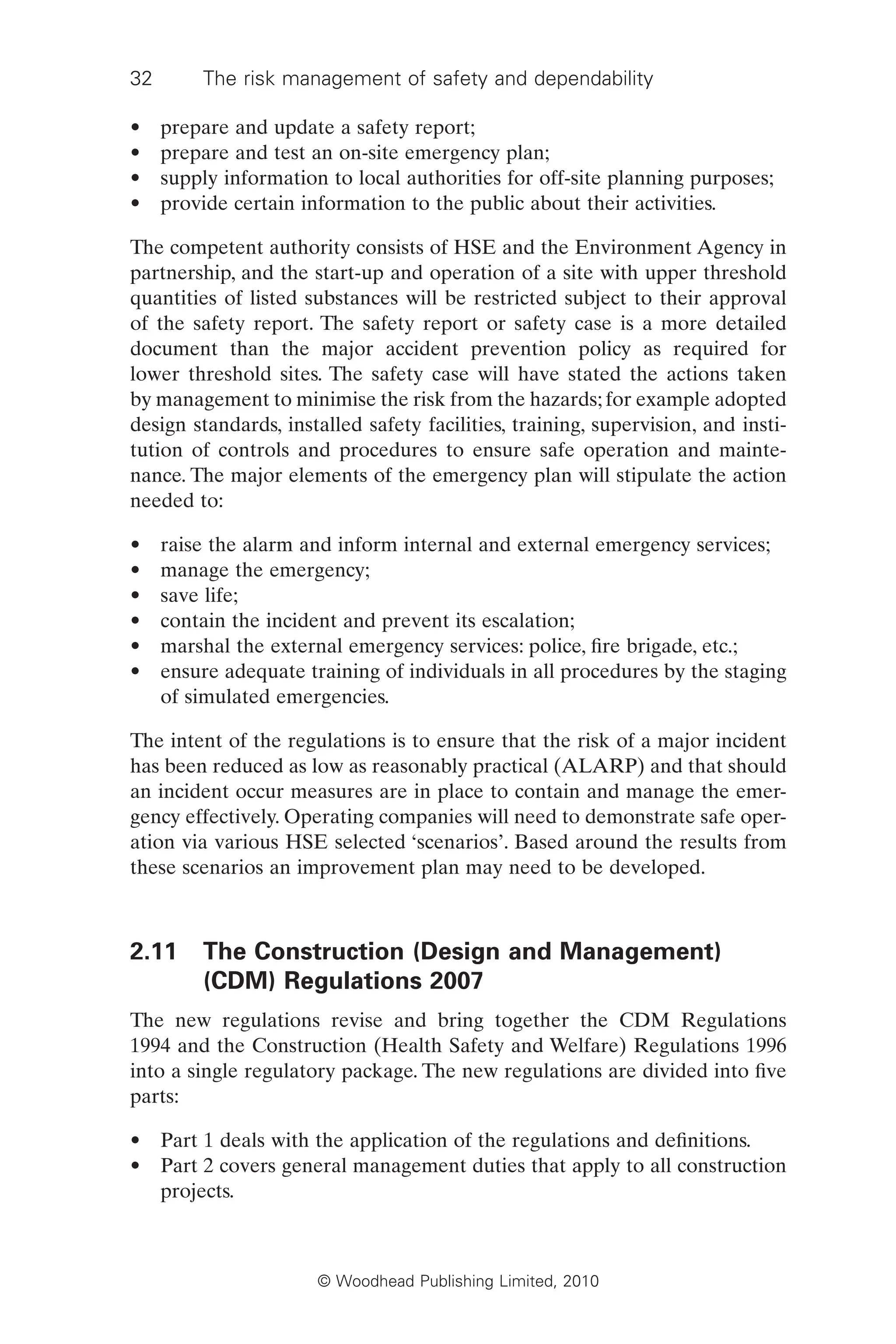 32 The risk management of safety and dependability
© Woodhead Publishing Limited, 2010
• prepare and update a safety report;
• prepare and test an on-site emergency plan;
• supply information to local authorities for off-site planning purposes;
• provide certain information to the public about their activities.
The competent authority consists of HSE and the Environment Agency in
partnership, and the start-up and operation of a site with upper threshold
quantities of listed substances will be restricted subject to their approval
of the safety report. The safety report or safety case is a more detailed
document than the major accident prevention policy as required for
lower threshold sites. The safety case will have stated the actions taken
by management to minimise the risk from the hazards; for example adopted
design standards, installed safety facilities, training, supervision, and insti-
tution of controls and procedures to ensure safe operation and mainte-
nance. The major elements of the emergency plan will stipulate the action
needed to:
• raise the alarm and inform internal and external emergency services;
• manage the emergency;
• save life;
• contain the incident and prevent its escalation;
• marshal the external emergency services: police, fire brigade, etc.;
• ensure adequate training of individuals in all procedures by the staging
of simulated emergencies.
The intent of the regulations is to ensure that the risk of a major incident
has been reduced as low as reasonably practical (ALARP) and that should
an incident occur measures are in place to contain and manage the emer-
gency effectively. Operating companies will need to demonstrate safe oper-
ation via various HSE selected ‘scenarios’. Based around the results from
these scenarios an improvement plan may need to be developed.
2.11 The Construction (Design and Management)
(CDM) Regulations 2007
The new regulations revise and bring together the CDM Regulations
1994 and the Construction (Health Safety and Welfare) Regulations 1996
into a single regulatory package. The new regulations are divided into five
parts:
• Part 1 deals with the application of the regulations and definitions.
• Part 2 covers general management duties that apply to all construction
projects.
 