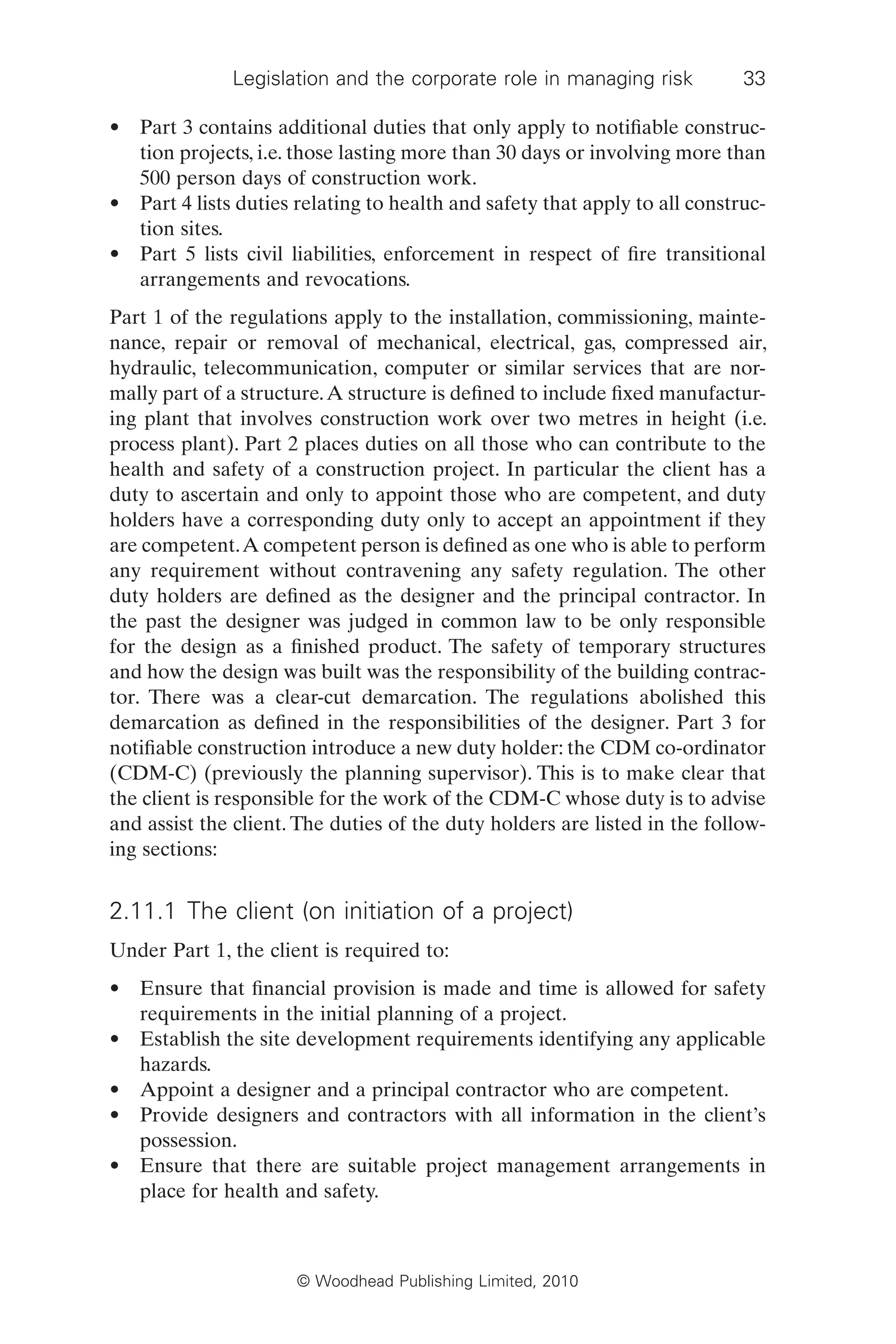 Legislation and the corporate role in managing risk 33
© Woodhead Publishing Limited, 2010
• Part 3 contains additional duties that only apply to notifiable construc-
tion projects, i.e. those lasting more than 30 days or involving more than
500 person days of construction work.
• Part 4 lists duties relating to health and safety that apply to all construc-
tion sites.
• Part 5 lists civil liabilities, enforcement in respect of fire transitional
arrangements and revocations.
Part 1 of the regulations apply to the installation, commissioning, mainte-
nance, repair or removal of mechanical, electrical, gas, compressed air,
hydraulic, telecommunication, computer or similar services that are nor-
mally part of a structure.A structure is defined to include fixed manufactur-
ing plant that involves construction work over two metres in height (i.e.
process plant). Part 2 places duties on all those who can contribute to the
health and safety of a construction project. In particular the client has a
duty to ascertain and only to appoint those who are competent, and duty
holders have a corresponding duty only to accept an appointment if they
are competent.A competent person is defined as one who is able to perform
any requirement without contravening any safety regulation. The other
duty holders are defined as the designer and the principal contractor. In
the past the designer was judged in common law to be only responsible
for the design as a finished product. The safety of temporary structures
and how the design was built was the responsibility of the building contrac-
tor. There was a clear-cut demarcation. The regulations abolished this
demarcation as defined in the responsibilities of the designer. Part 3 for
notifiable construction introduce a new duty holder: the CDM co-ordinator
(CDM-C) (previously the planning supervisor). This is to make clear that
the client is responsible for the work of the CDM-C whose duty is to advise
and assist the client. The duties of the duty holders are listed in the follow-
ing sections:
2.11.1 The client (on initiation of a project)
Under Part 1, the client is required to:
• Ensure that financial provision is made and time is allowed for safety
requirements in the initial planning of a project.
• Establish the site development requirements identifying any applicable
hazards.
• Appoint a designer and a principal contractor who are competent.
• Provide designers and contractors with all information in the client’s
possession.
• Ensure that there are suitable project management arrangements in
place for health and safety.
 