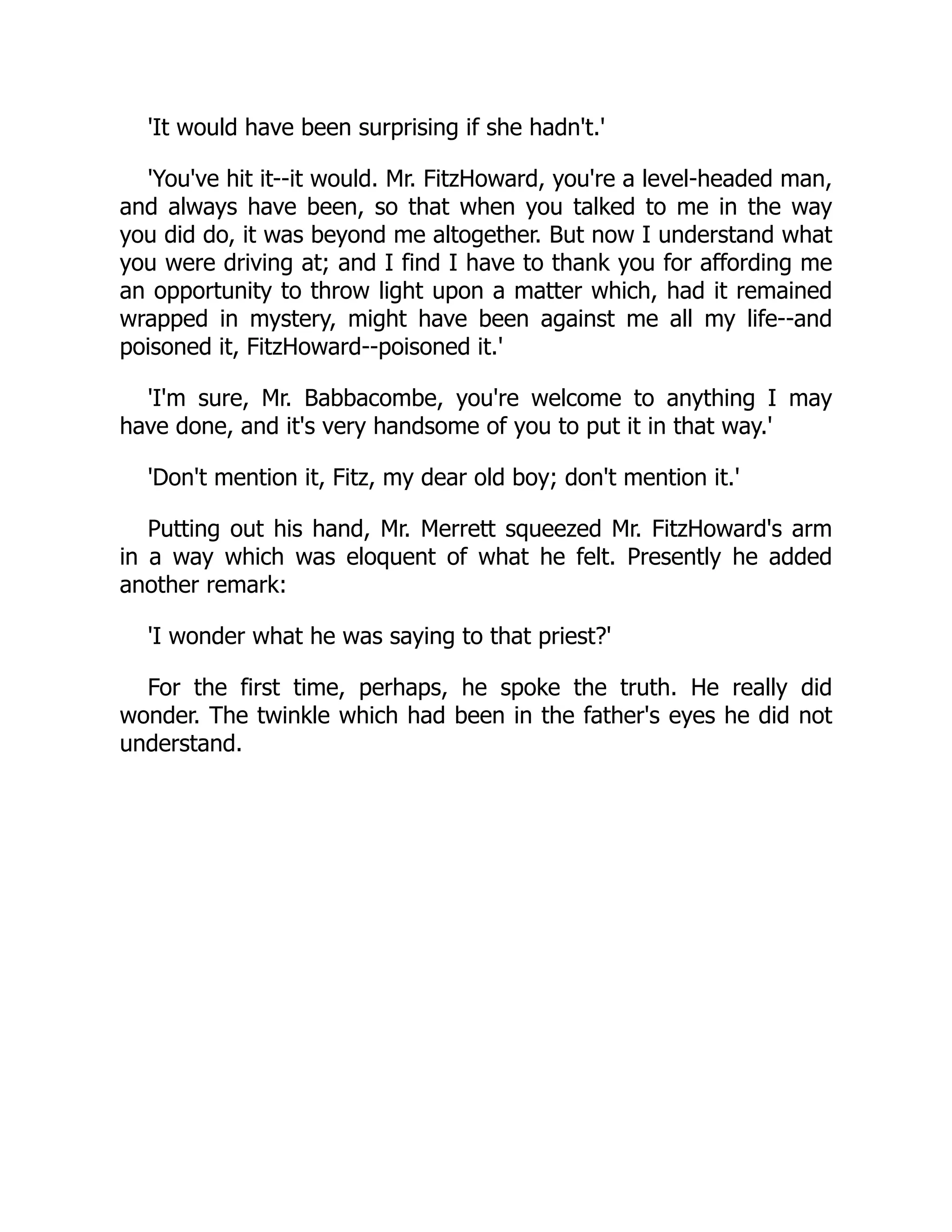 'It would have been surprising if she hadn't.'
'You've hit it--it would. Mr. FitzHoward, you're a level-headed man,
and always have been, so that when you talked to me in the way
you did do, it was beyond me altogether. But now I understand what
you were driving at; and I find I have to thank you for affording me
an opportunity to throw light upon a matter which, had it remained
wrapped in mystery, might have been against me all my life--and
poisoned it, FitzHoward--poisoned it.'
'I'm sure, Mr. Babbacombe, you're welcome to anything I may
have done, and it's very handsome of you to put it in that way.'
'Don't mention it, Fitz, my dear old boy; don't mention it.'
Putting out his hand, Mr. Merrett squeezed Mr. FitzHoward's arm
in a way which was eloquent of what he felt. Presently he added
another remark:
'I wonder what he was saying to that priest?'
For the first time, perhaps, he spoke the truth. He really did
wonder. The twinkle which had been in the father's eyes he did not
understand.
 