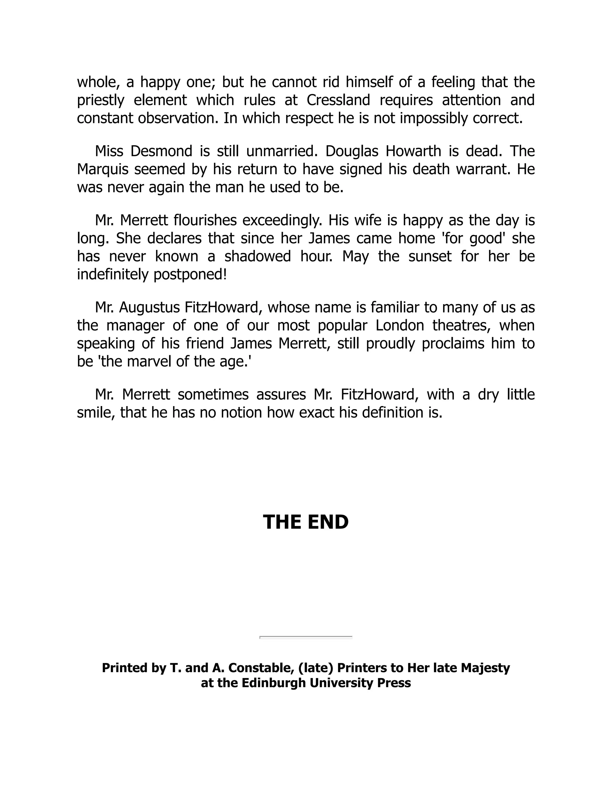 whole, a happy one; but he cannot rid himself of a feeling that the
priestly element which rules at Cressland requires attention and
constant observation. In which respect he is not impossibly correct.
Miss Desmond is still unmarried. Douglas Howarth is dead. The
Marquis seemed by his return to have signed his death warrant. He
was never again the man he used to be.
Mr. Merrett flourishes exceedingly. His wife is happy as the day is
long. She declares that since her James came home 'for good' she
has never known a shadowed hour. May the sunset for her be
indefinitely postponed!
Mr. Augustus FitzHoward, whose name is familiar to many of us as
the manager of one of our most popular London theatres, when
speaking of his friend James Merrett, still proudly proclaims him to
be 'the marvel of the age.'
Mr. Merrett sometimes assures Mr. FitzHoward, with a dry little
smile, that he has no notion how exact his definition is.
THE END
Printed by T. and A. Constable, (late) Printers to Her late Majesty
at the Edinburgh University Press
 