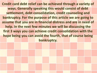 Credit card debt relief can be achieved through a variety of
     ways. Generally speaking this would consist of debt
    settlement, debt consolidation, credit counseling and
bankruptcy. For the purpose of this article we are going to
assume that you are in financial distress and are in need of
   help. In the next few minutes we will be discussing the
 first 3 ways you can achieve credit consolidation with the
 hope being you can avoid the fourth, that of course being
                         bankruptcy.
 