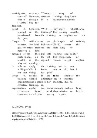 participants may say, "Throw it away, of
course!" However, after the training, they know
that it must go in a hazardous materials
(HazMat) bag for
disposal.
Level 3, behavior. "Will they apply what they've
learned in the training?" The training must be
transferred from the training to application on
the job.
Chapter 7 will discuss the challenges of training
transfer. Snelland Bohlander(2011) assert that
goal-oriented trainees are more likely to
perceive a link
between effort they put into training and higher
performance on the job. The complexity of
level 3 is that myriad reasons might explain
why an employee
is able to apply the training, but is not
willing—"Oh, I know how to do, but I
am not doing for you!"
Level 4, results. In the �inal analysis, the
training should ultimately lead to positive
organizational outcomes. For example, due to
effective training, an
organization could see improvements such as lower
error rates, fewer workplaceinjuries, or better
customer satisfaction survey scores.
12/28/2017 Print
https://content.ashford.edu/print/AUBUS375.14.1?sections=ch0
4,ch04intro,sec4.1,sec4.2,sec4.3,sec4.4,sec4.5,sec4.6,ch04summ
ary&content=all&cli… 5/22
 