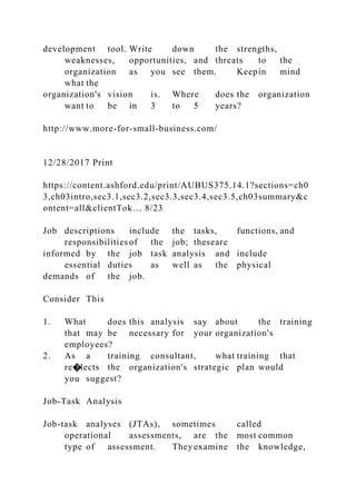 development tool. Write down the strengths,
weaknesses, opportunities, and threats to the
organization as you see them. Keepin mind
what the
organization's vision is. Where does the organization
want to be in 3 to 5 years?
http://www.more-for-small-business.com/
12/28/2017 Print
https://content.ashford.edu/print/AUBUS375.14.1?sections=ch0
3,ch03intro,sec3.1,sec3.2,sec3.3,sec3.4,sec3.5,ch03summary&c
ontent=all&clientTok… 8/23
Job descriptions include the tasks, functions, and
responsibilities of the job; theseare
informed by the job task analysis and include
essential duties as well as the physical
demands of the job.
Consider This
1. What does this analysis say about the training
that may be necessary for your organization's
employees?
2. As a training consultant, what training that
re�lects the organization's strategic plan would
you suggest?
Job-Task Analysis
Job-task analyses (JTAs), sometimes called
operational assessments, are the most common
type of assessment. They examine the knowledge,
 