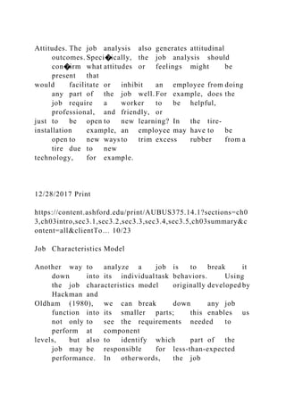 Attitudes. The job analysis also generates attitudinal
outcomes. Speci�ically, the job analysis should
con�irm what attitudes or feelings might be
present that
would facilitate or inhibit an employee from doing
any part of the job well. For example, does the
job require a worker to be helpful,
professional, and friendly, or
just to be open to new learning? In the tire-
installation example, an employee may have to be
open to new ways to trim excess rubber from a
tire due to new
technology, for example.
12/28/2017 Print
https://content.ashford.edu/print/AUBUS375.14.1?sections=ch0
3,ch03intro,sec3.1,sec3.2,sec3.3,sec3.4,sec3.5,ch03summary&c
ontent=all&clientTo… 10/23
Job Characteristics Model
Another way to analyze a job is to break it
down into its individual task behaviors. Using
the job characteristics model originally developed by
Hackman and
Oldham (1980), we can break down any job
function into its smaller parts; this enables us
not only to see the requirements needed to
perform at component
levels, but also to identify which part of the
job may be responsible for less-than-expected
performance. In otherwords, the job
 