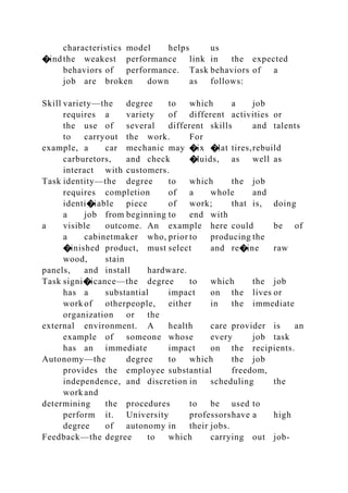 characteristics model helps us
�indthe weakest performance link in the expected
behaviors of performance. Task behaviors of a
job are broken down as follows:
Skill variety—the degree to which a job
requires a variety of different activities or
the use of several different skills and talents
to carryout the work. For
example, a car mechanic may �ix �lat tires,rebuild
carburetors, and check �luids, as well as
interact with customers.
Task identity—the degree to which the job
requires completion of a whole and
identi�iable piece of work; that is, doing
a job from beginning to end with
a visible outcome. An example here could be of
a cabinetmaker who, prior to producing the
�inished product, must select and re�ine raw
wood, stain
panels, and install hardware.
Task signi�icance—the degree to which the job
has a substantial impact on the lives or
work of otherpeople, either in the immediate
organization or the
external environment. A health care provider is an
example of someone whose every job task
has an immediate impact on the recipients.
Autonomy—the degree to which the job
provides the employee substantial freedom,
independence, and discretion in scheduling the
work and
determining the procedures to be used to
perform it. University professorshave a high
degree of autonomy in their jobs.
Feedback—the degree to which carrying out job-
 