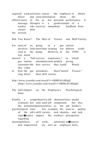 required work activities causes the employee to obtain
direct and clear information about the
effectiveness of his or her personal performance. A
massage therapist is a good example of a
worker who receives immediate feedback from
clients after
the session.
Did You Know? The Men of Texaco and Skill Variety
For most of us, going to a gas station
involves little more than swiping our debitor credit
card at the pump. However, in the 1950s it
was much
moreof a "full-service experience," in which
gas station attendants took pridein giving
customers the best service they could. Watch
this video
to hear the gas attendants, these"menof Texaco,"
sing about their skill variety.
http://www.youtube.com/watch?v=6BML01zMlqQ
(http://www.youtube.com/watch?v=6BML01zMlqQ)
The Job's Impact on the Employee's Psychological
State
Finally, a comprehensive job characteristics model
evaluates not only each job component, but also
the attitudinalpotentialities, or the job holder's
psychological state. For example, the state or quality
of the job's skill variety, task identity, and task
signi�icance impact the worker's perceptions
regarding
meaningfulness of work; autonomy in�luences
how empowered (or not) an employee feels;
 