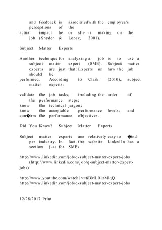 and feedback is associatedwith the employee's
perceptions of the
actual impact he or she is making on the
job (Snyder & Lopez, 2001).
Subject Matter Experts
Another technique for analyzing a job is to use a
subject matter expert (SME). Subject matter
experts are just that: Experts on how the job
should be
performed. According to Clark (2010), subject
matter experts:
validate the job tasks, including the order of
the performance steps;
know the technical jargon;
know the acceptable performance levels; and
con�irm the performance objectives.
Did You Know? Subject Matter Experts
Subject matter experts are relatively easy to �ind
per industry. In fact, the website LinkedIn has a
section just for SMEs.
http://www.linkedin.com/job/q-subject-matter-expert-jobs
(http://www.linkedin.com/job/q-subject-matter-expert-
jobs)
http://www.youtube.com/watch?v=6BML01zMlqQ
http://www.linkedin.com/job/q-subject-matter-expert-jobs
12/28/2017 Print
 